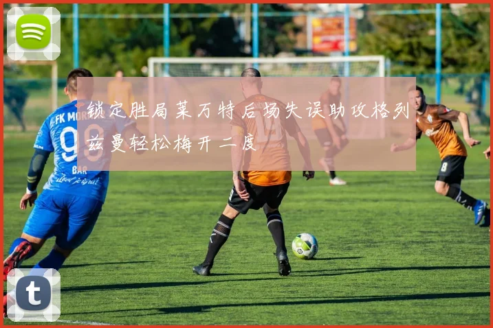 锁定胜局莱万特后场失误助攻格列兹曼轻松梅开二度