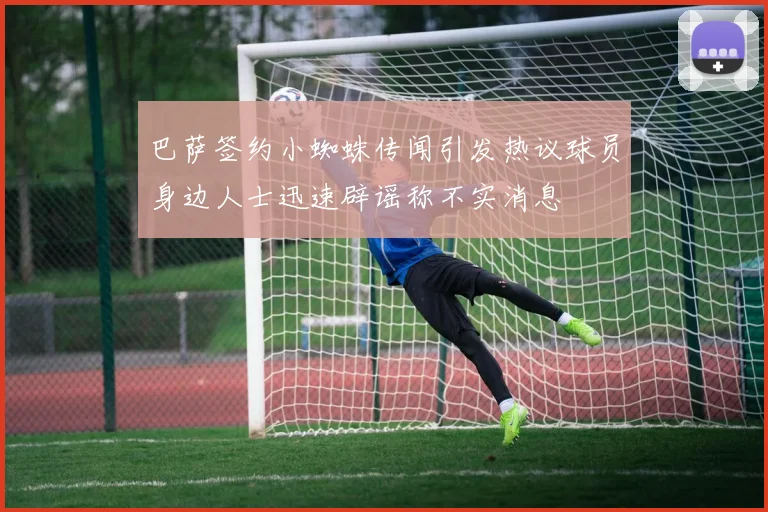 巴萨签约小蜘蛛传闻引发热议球员身边人士迅速辟谣称不实消息
