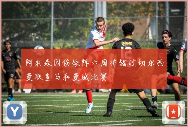 阿利森因伤缺阵六周将错过切尔西曼联皇马和曼城比赛