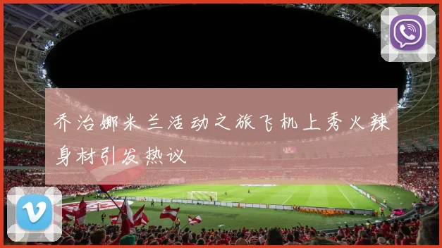 乔治娜米兰活动之旅飞机上秀火辣身材引发热议