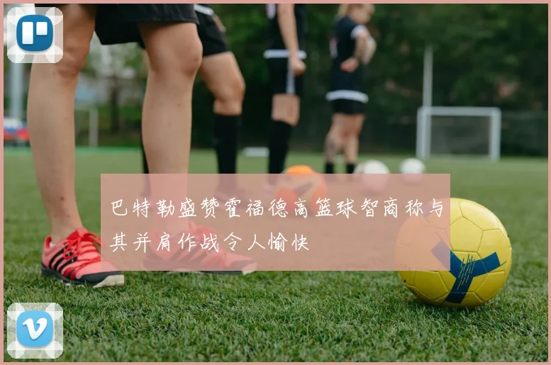 巴特勒盛赞霍福德高篮球智商称与其并肩作战令人愉快