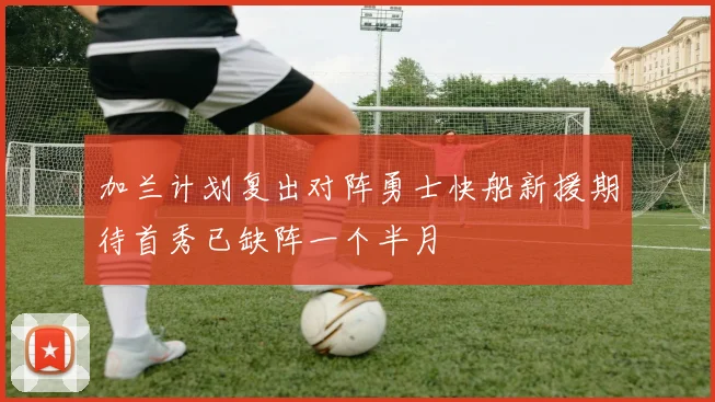 加兰计划复出对阵勇士快船新援期待首秀已缺阵一个半月