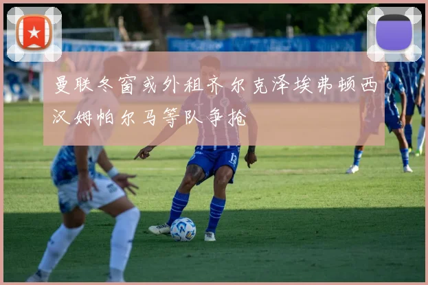 曼联冬窗或外租齐尔克泽埃弗顿西汉姆帕尔马等队争抢