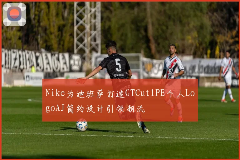 Nike为迪班萨打造GTCut1PE个人LogoAJ简约设计引领潮流
