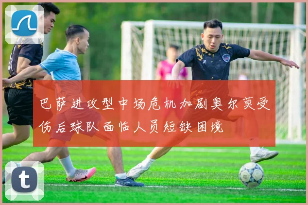 巴萨进攻型中场危机加剧奥尔莫受伤后球队面临人员短缺困境
