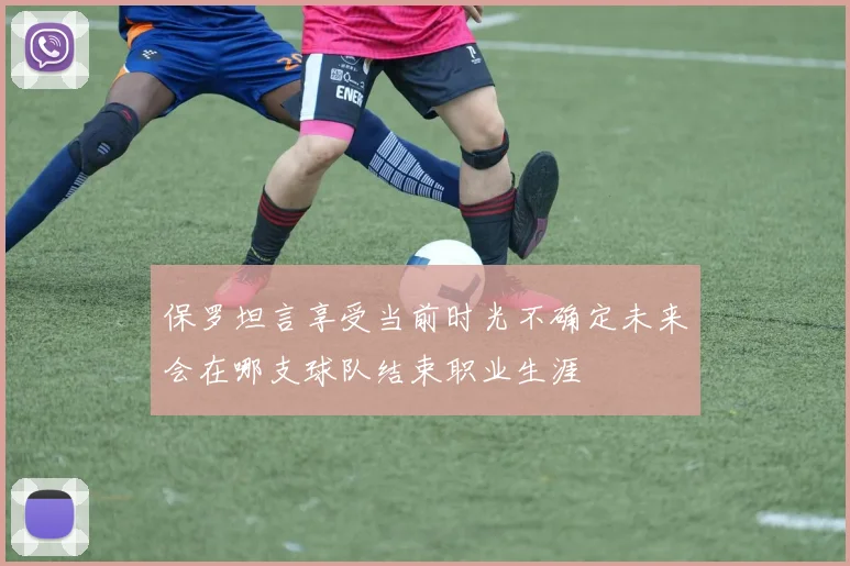 保罗坦言享受当前时光不确定未来会在哪支球队结束职业生涯