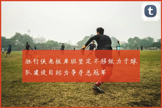 独行侠老板库班坚定不移致力于球队建设目标为争夺总冠军