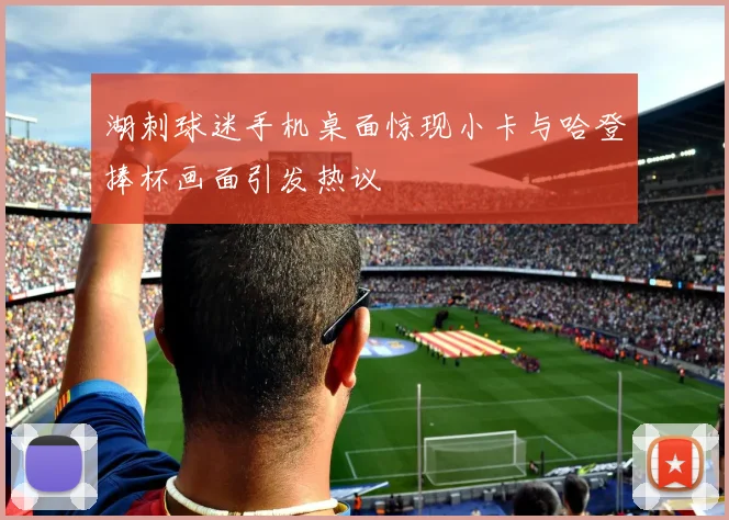 湖刺球迷手机桌面惊现小卡与哈登捧杯画面引发热议