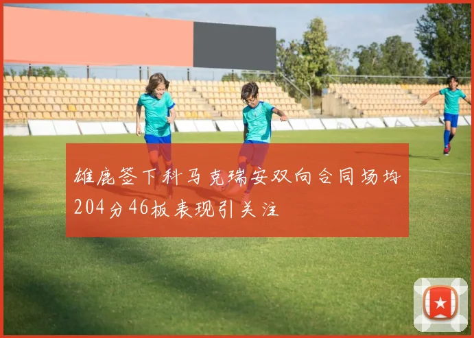 雄鹿签下科马克瑞安双向合同场均204分46板表现引关注