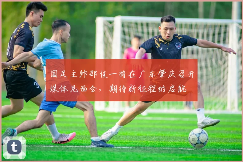 国足主帅邵佳一将在广东肇庆召开媒体见面会，期待新征程的启航