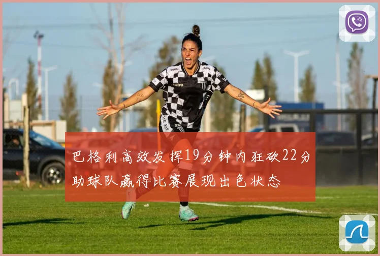 巴格利高效发挥19分钟内狂砍22分助球队赢得比赛展现出色状态