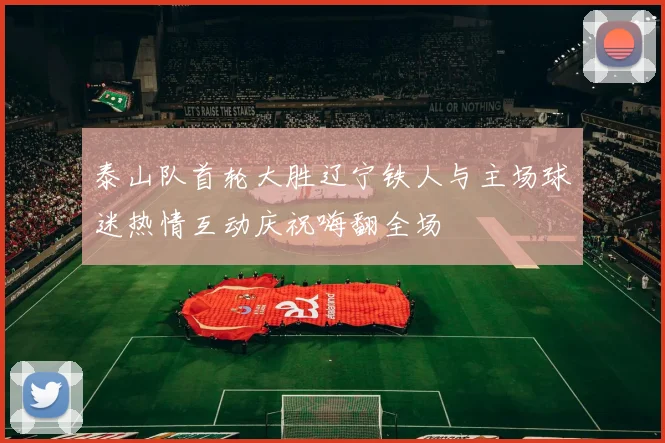 泰山队首轮大胜辽宁铁人与主场球迷热情互动庆祝嗨翻全场