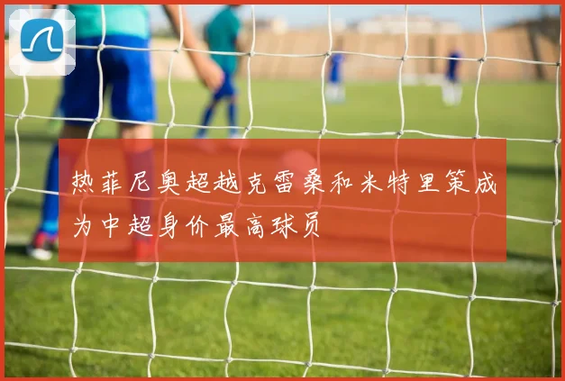 热菲尼奥超越克雷桑和米特里策成为中超身价最高球员