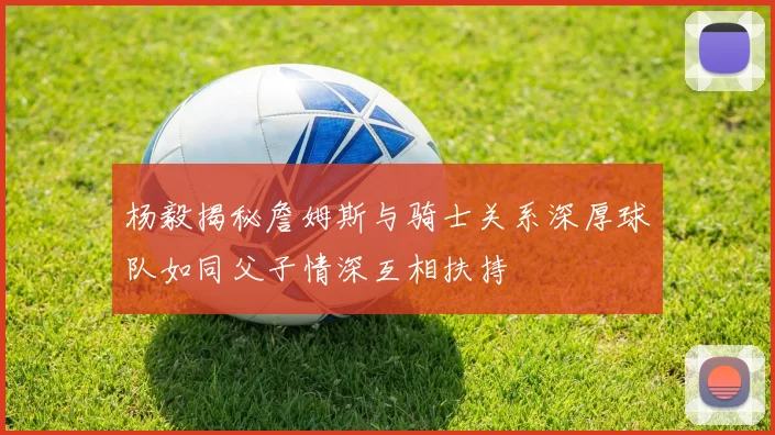 杨毅揭秘詹姆斯与骑士关系深厚球队如同父子情深互相扶持