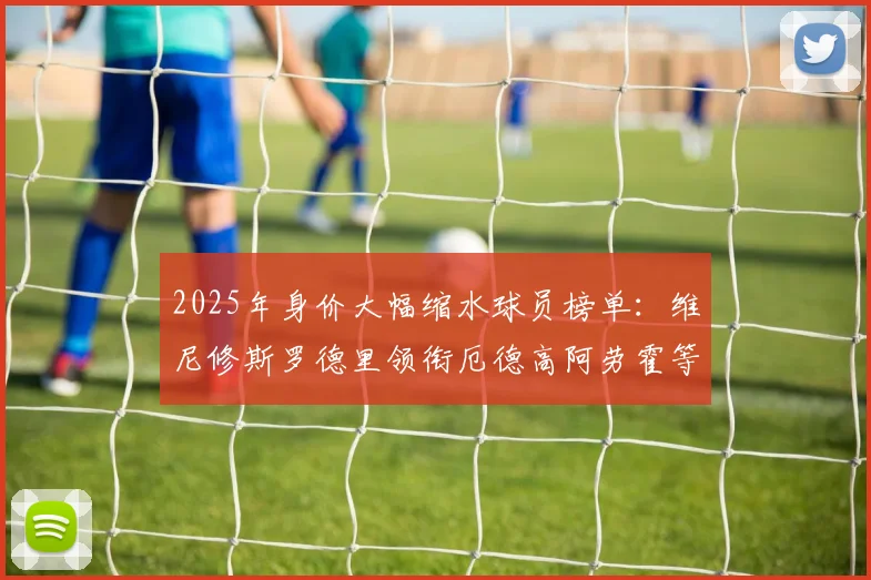 2025年身价大幅缩水球员榜单：维尼修斯罗德里领衔厄德高阿劳霍等人上榜