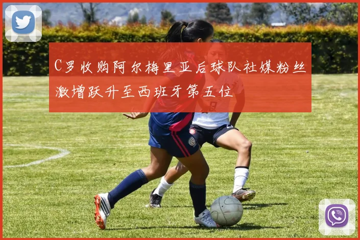 C罗收购阿尔梅里亚后球队社媒粉丝激增跃升至西班牙第五位