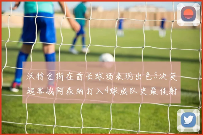 沃特金斯在酋长球场表现出色5次英超客战阿森纳打入4球成队史最佳射手