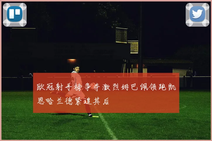 欧冠射手榜争夺激烈姆巴佩领跑凯恩哈兰德紧追其后
