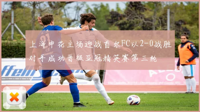 上海申花主场迎战首尔FC以2-0战胜对手成功晋级亚冠精英赛第三轮