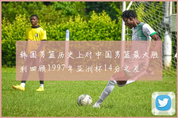 韩国男篮历史上对中国男篮最大胜利回顾1997年亚洲杯14分之差