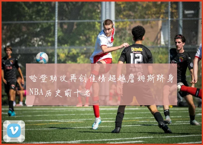 哈登助攻再创佳绩超越詹姆斯跻身NBA历史前十名