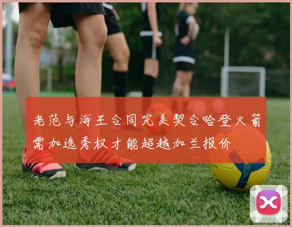 老范与海王合同完美契合哈登火箭需加选秀权才能超越加兰报价