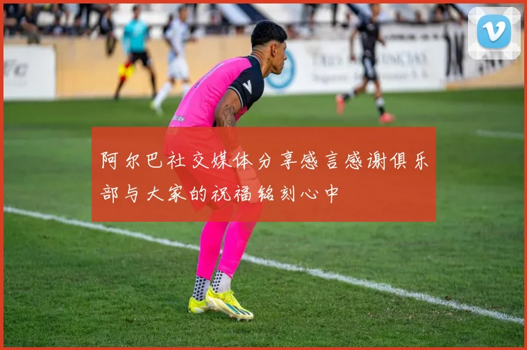 阿尔巴社交媒体分享感言感谢俱乐部与大家的祝福铭刻心中