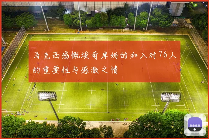 马克西感慨埃奇库姆的加入对76人的重要性与感激之情