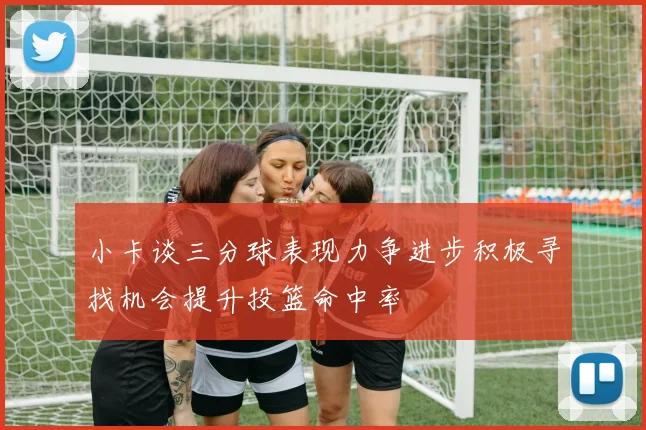 小卡谈三分球表现力争进步积极寻找机会提升投篮命中率