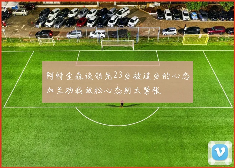 阿特金森谈领先23分被追分的心态加兰劝我放松心态别太紧张